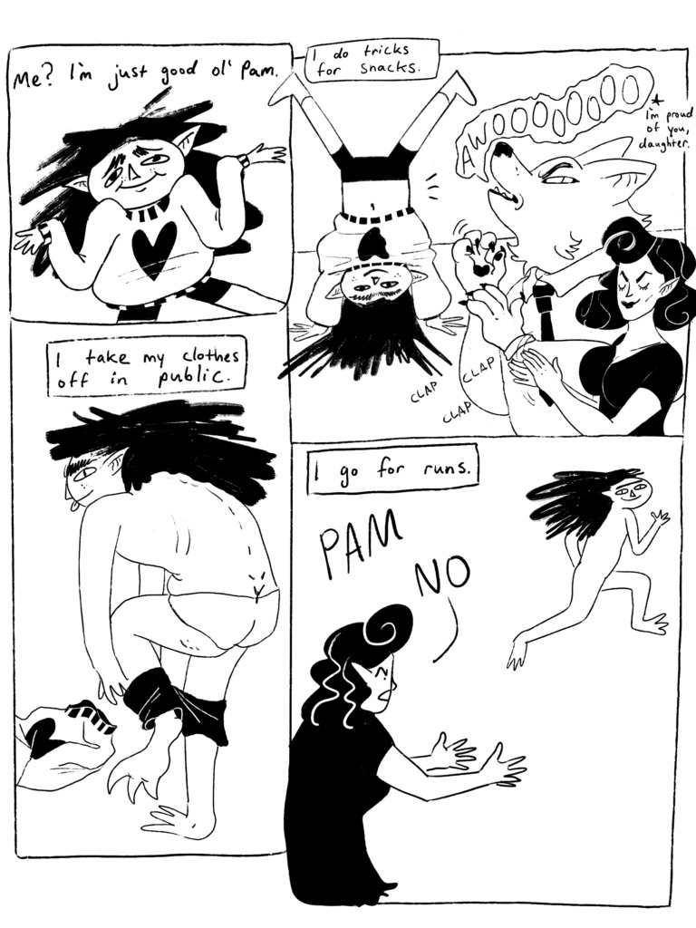 Pam shrugs. "Me? I'm just good ol' Pam." Pam does a headstand while their father howls and their mother claps. "I do tricks for snacks." Pam removes their clothes. "I take my clothes off in public." Pam runs away from their mother, naked. "I go for runs."