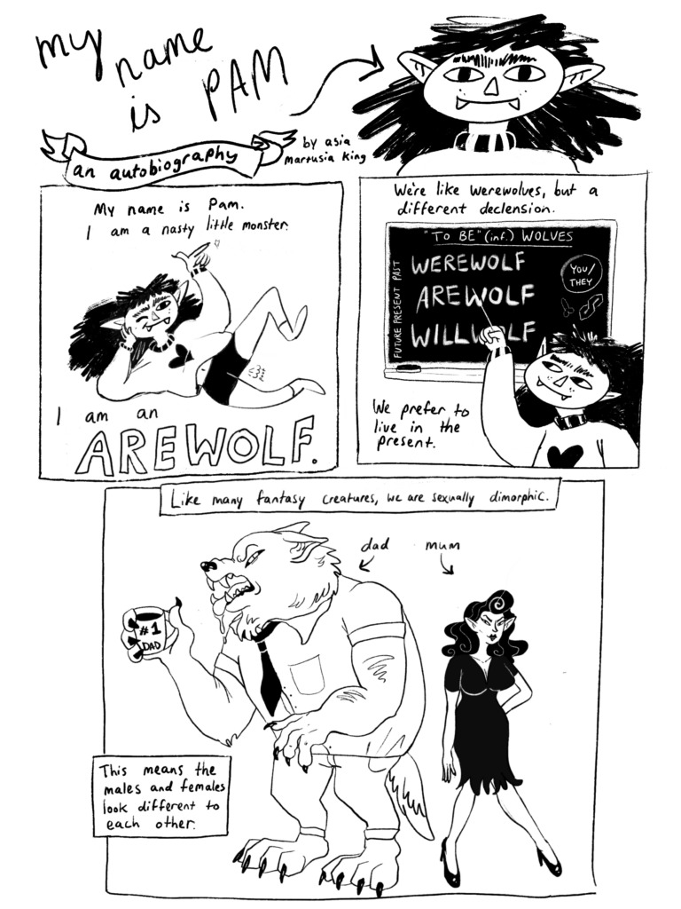 Page 1/5 of "My Name is Pam." Pam is a werewolf looking humanoid with pointy ears and shaggy hair. Pam introduces themself laying back and snapping their fingers. "My name is Pam. I am a nasty little monster. I am an AREWOLF." they say. Pam explains on a blackboard "We're like were wolves but a different declension. We prefer to live in the present." Pam explains more about arewolves with a picture of their parents. "Like many fantasy creatures, we are sexually dimorphic. This means the males and females look different to each other." Pam's dad is a stereotypical transformed werewolf and Pam's mother is a lithe, sexy woman in a tight dress and high heels.